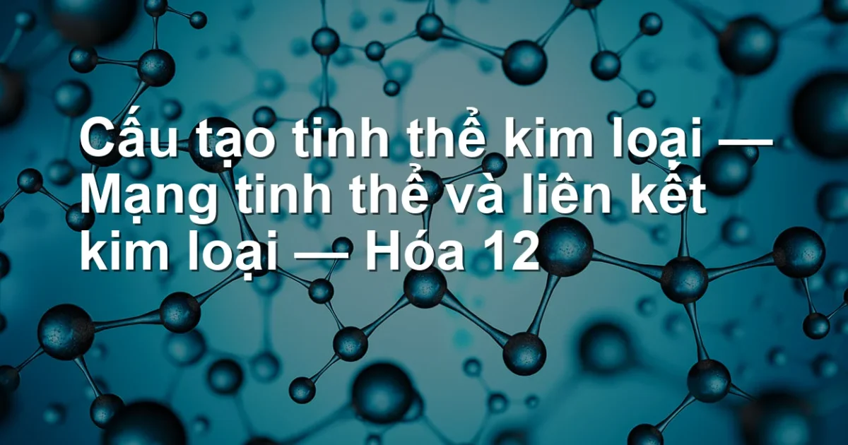 Cấu tạo tinh thể kim loại — Mạng tinh thể và liên kết kim loại — Hóa 12