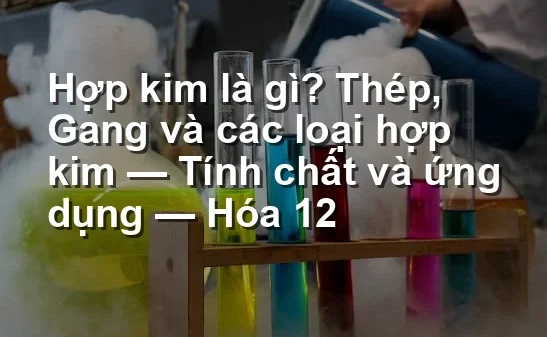 Hợp kim là gì? Thép, Gang và các loại hợp kim — Tính chất và ứng dụng — Hóa 12