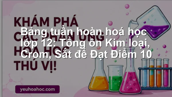Bảng tuần hoàn hoá học lớp 12: Tổng ôn Kim loại, Crom, Sắt để Đạt Điểm 10