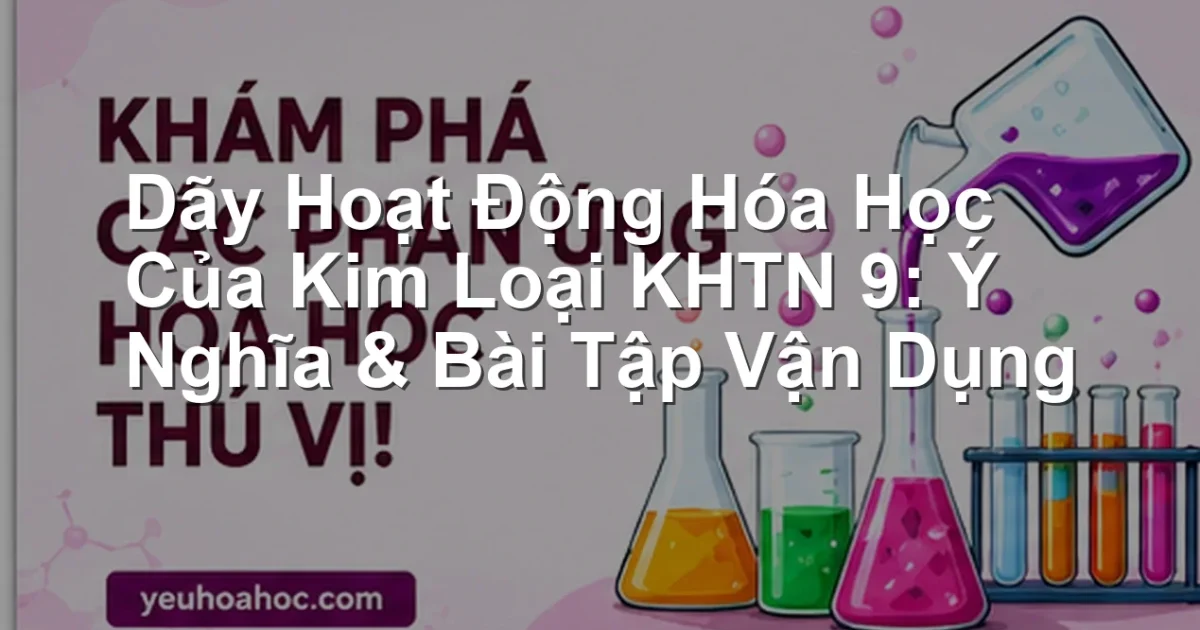 Dãy Hoạt Động Hóa Học Của Kim Loại KHTN 9: Ý Nghĩa & Bài Tập Vận Dụng