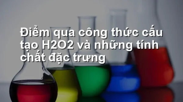 Điểm qua công thức cấu tạo H2O2 và những tính chất đặc trưng