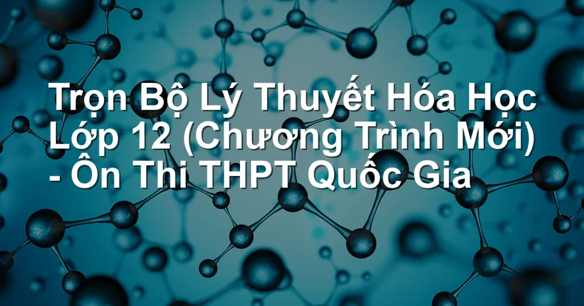 Trọn Bộ Lý Thuyết Hóa Học Lớp 12 (Chương Trình Mới) – Ôn Thi THPT Quốc Gia