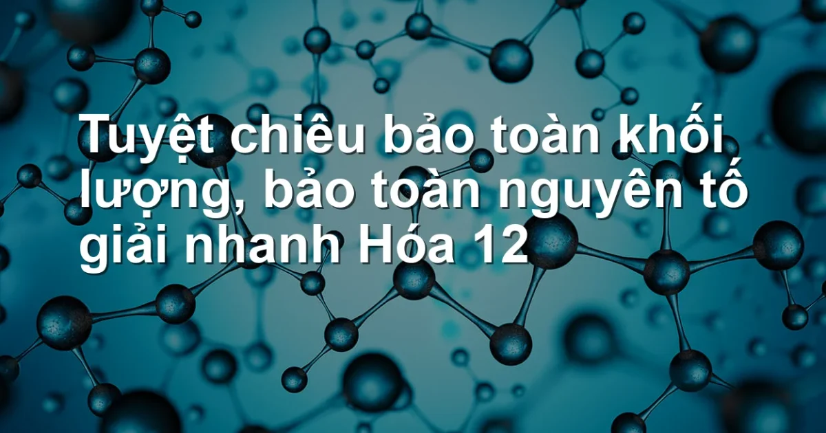Tuyệt chiêu bảo toàn khối lượng, bảo toàn nguyên tố giải nhanh Hóa 12